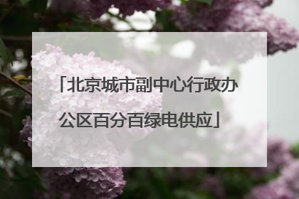北京城市副中心行政办公区百分百绿电供应
