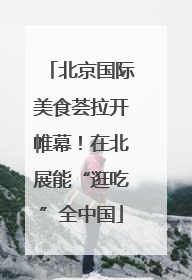 北京国际美食荟拉开帷幕！在北展能“逛吃”全中国