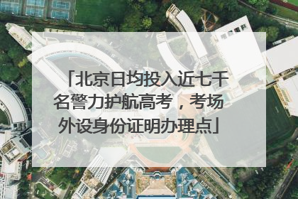 北京日均投入近七千名警力护航高考，考场外设身份证明办理点