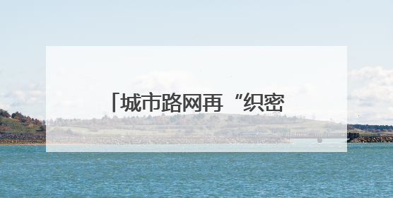 城市路网再“织密”！今年杭州将新增城市道路60公里