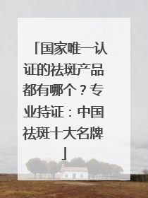 国家唯一认证的祛斑产品都有哪个？专业持证：中国祛斑十大名牌