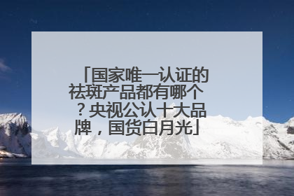 国家唯一认证的祛斑产品都有哪个？央视公认十大品牌，国货白月光