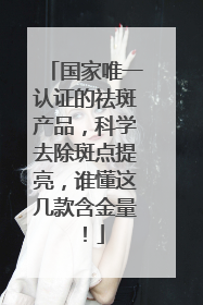 国家唯一认证的祛斑产品，科学去除斑点提亮，谁懂这几款含金量！