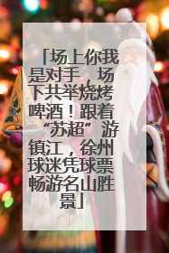 场上你我是对手，场下共举烧烤啤酒！跟着“苏超”游镇江，徐州球迷凭球票畅游名山胜景