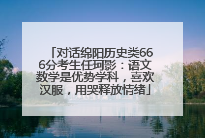 对话绵阳历史类666分考生任珂影：语文数学是优势学科，喜欢汉服，用哭释放情绪