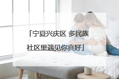 宁夏兴庆区 多民族社区里遇见你真好