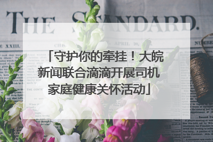 守护你的牵挂！大皖新闻联合滴滴开展司机家庭健康关怀活动