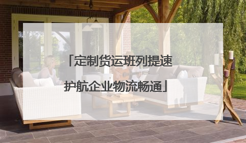 定制货运班列提速 护航企业物流畅通