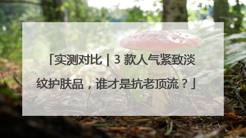 实测对比｜3 款人气紧致淡纹护肤品，谁才是抗老顶流？