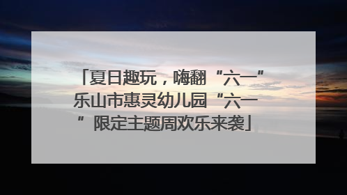 夏日趣玩，嗨翻“六一” 乐山市惠灵幼儿园“六一”限定主题周欢乐来袭