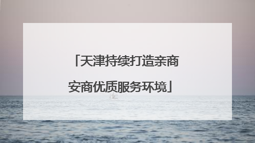 天津持续打造亲商安商优质服务环境