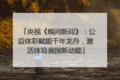 央视《晚间新闻》：公益体彩赋能千年龙舟，激活体育强国新动能