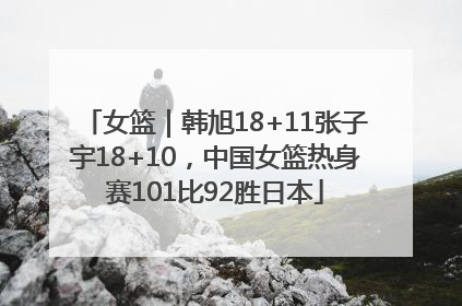 女篮｜韩旭18+11张子宇18+10，中国女篮热身赛101比92胜日本