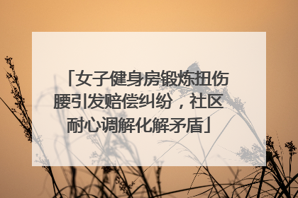 女子健身房锻炼扭伤腰引发赔偿纠纷，社区耐心调解化解矛盾