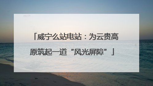 威宁么站电站：为云贵高原筑起一道“风光屏障”
