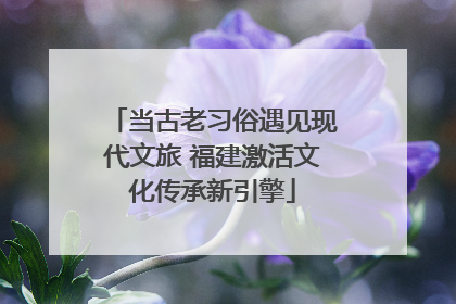 当古老习俗遇见现代文旅 福建激活文化传承新引擎
