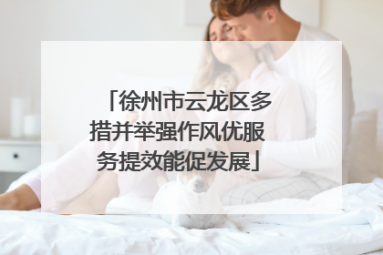 徐州市云龙区多措并举强作风优服务提效能促发展