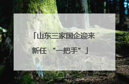 山东三家国企迎来新任 “一把手”