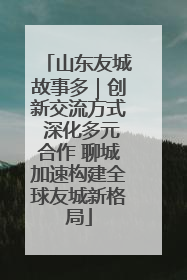 山东友城故事多｜创新交流方式 深化多元合作 聊城加速构建全球友城新格局