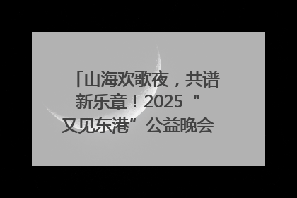 山海欢歌夜，共谱新乐章！2025“又见东港”公益晚会奏响文旅强音