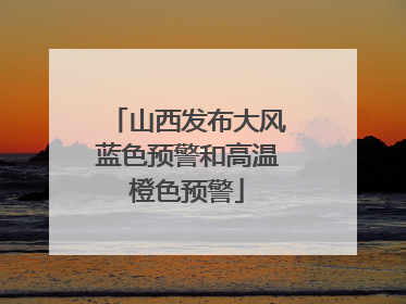 山西发布大风蓝色预警和高温橙色预警
