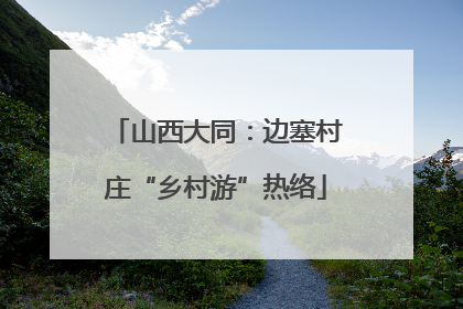 山西大同：边塞村庄“乡村游”热络