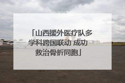山西援外医疗队多学科跨国联动 成功救治骨折同胞