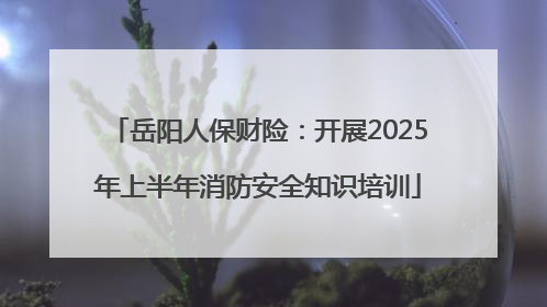 岳阳人保财险：开展2025年上半年消防安全知识培训
