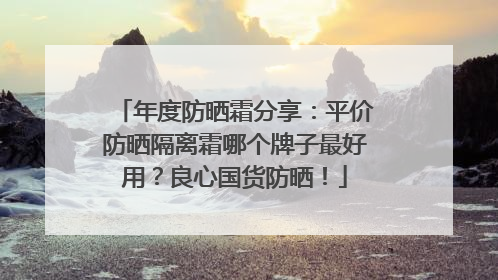 年度防晒霜分享：平价防晒隔离霜哪个牌子最好用？良心国货防晒！