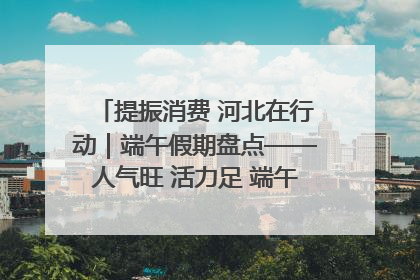 提振消费 河北在行动｜端午假期盘点——人气旺 活力足 端午经济“热浪”迭起