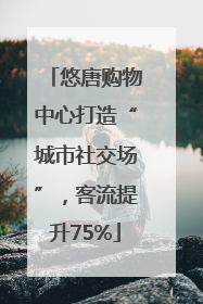 悠唐购物中心打造“城市社交场”，客流提升75%