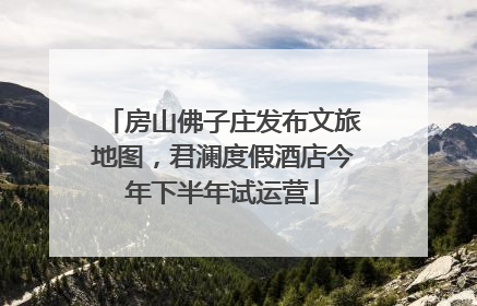 房山佛子庄发布文旅地图，君澜度假酒店今年下半年试运营
