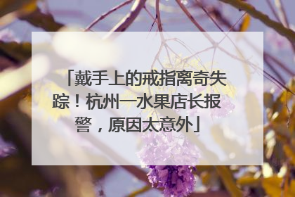 戴手上的戒指离奇失踪！杭州一水果店长报警，原因太意外