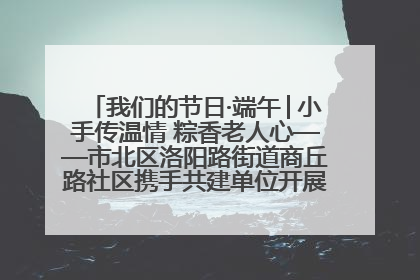 我们的节日·端午│小手传温情 粽香老人心——市北区洛阳路街道商丘路社区携手共建单位开展端午主题活动