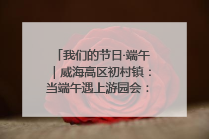 我们的节日·端午｜威海高区初村镇：当端午遇上游园会：来一场“粽”享欢乐的趣味冒险！