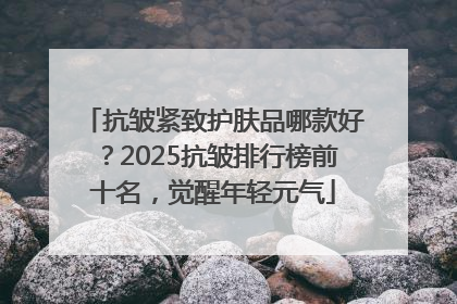 抗皱紧致护肤品哪款好？2025抗皱排行榜前十名，觉醒年轻元气