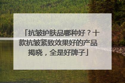 抗皱护肤品哪种好？十款抗皱紧致效果好的产品揭晓，全是好牌子