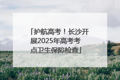 护航高考！长沙开展2025年高考考点卫生保障检查