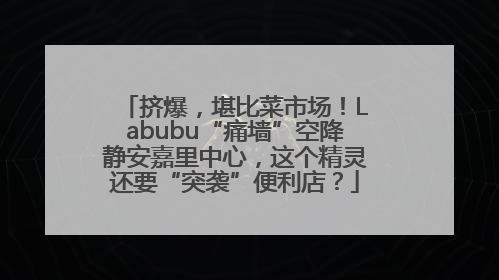 挤爆，堪比菜市场！Labubu“痛墙”空降静安嘉里中心，这个精灵还要“突袭”便利店？