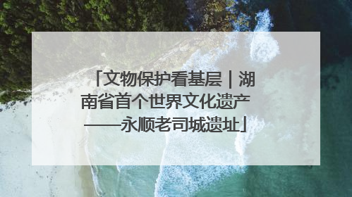 文物保护看基层｜湖南省首个世界文化遗产——永顺老司城遗址