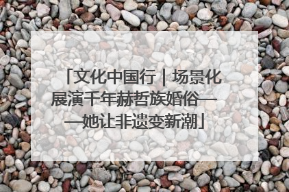 文化中国行｜场景化展演千年赫哲族婚俗——她让非遗变新潮
