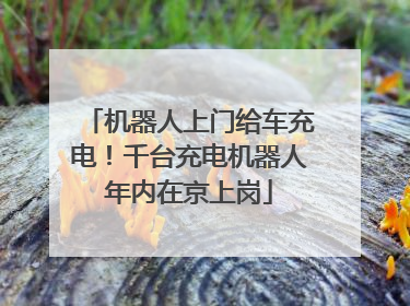 机器人上门给车充电！千台充电机器人年内在京上岗