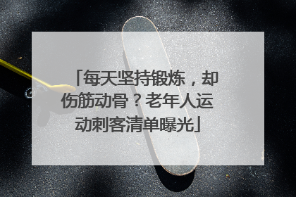 每天坚持锻炼，却伤筋动骨？老年人运动刺客清单曝光