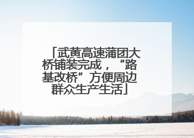武黄高速蒲团大桥铺装完成，“路基改桥”方便周边群众生产生活