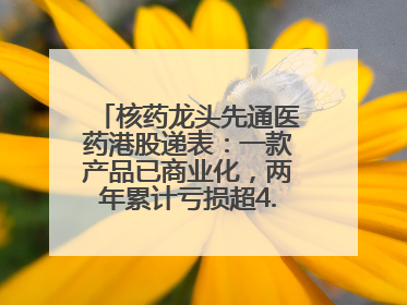 核药龙头先通医药港股递表：一款产品已商业化，两年累计亏损超4.6亿元