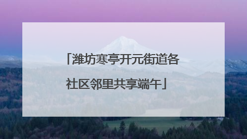 潍坊寒亭开元街道各社区邻里共享端午
