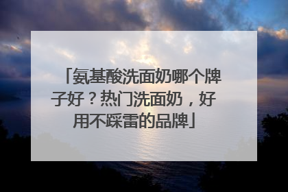 氨基酸洗面奶哪个牌子好？热门洗面奶，好用不踩雷的品牌