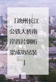 池州长江公铁大桥南岸首片钢桁梁成功吊装