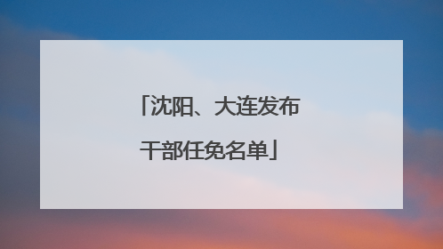 沈阳、大连发布干部任免名单