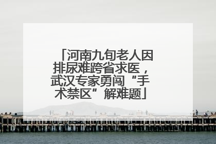 河南九旬老人因排尿难跨省求医，武汉专家勇闯“手术禁区”解难题